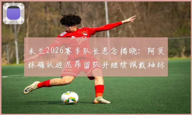 米兰2026赛季队长悬念揭晓：阿莫林确认迈尼昂留队并继续佩戴袖标，转会传闻不攻自破