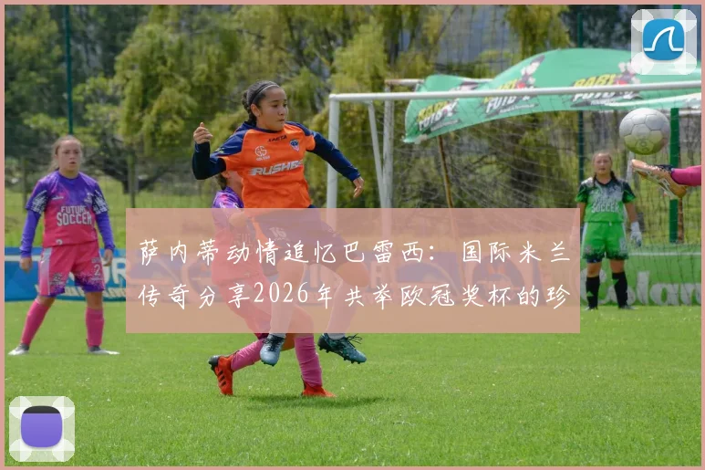 萨内蒂动情追忆巴雷西：国际米兰传奇分享2026年共举欧冠奖杯的珍贵合影与往事