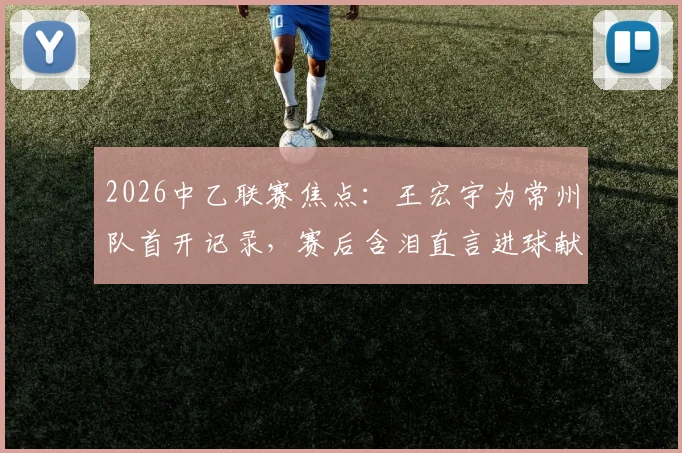 2026中乙联赛焦点：王宏宇为常州队首开记录，赛后含泪直言进球献给刚离世的父亲