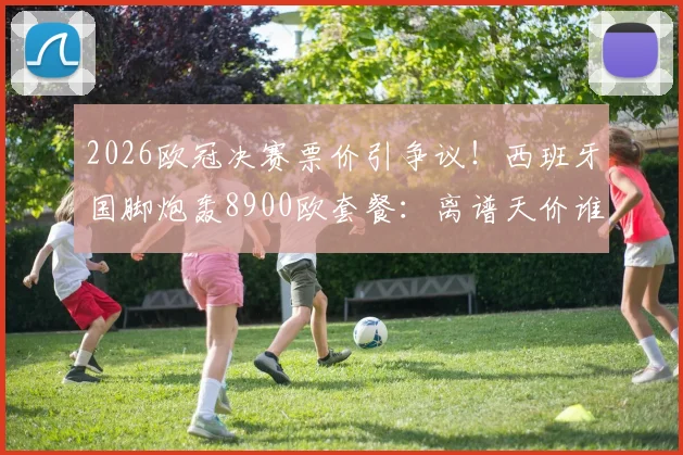 2026欧冠决赛票价引争议！西班牙国脚炮轰8900欧套餐：离谱天价谁买单？