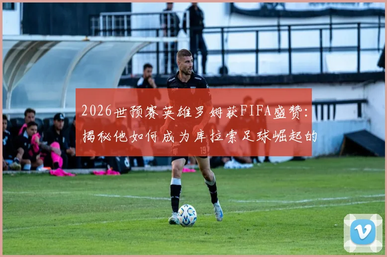 2026世预赛英雄罗姆获FIFA盛赞：揭秘他如何成为库拉索足球崛起的关键领路人