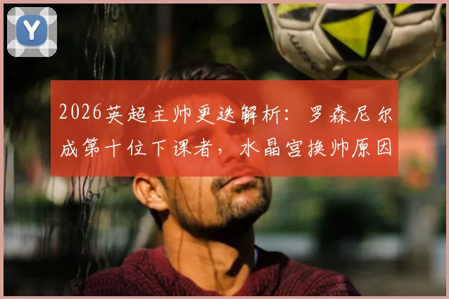 2026英超主帅更迭解析：罗森尼尔成第十位下课者，水晶宫换帅原因及后续影响全览