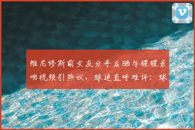 维尼修斯前女友分手后晒与猩猩亲吻视频引热议，球迷直呼难评：球星情史比球赛还“抓马”