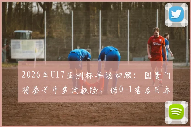 2026年U17亚洲杯半场回顾：国青门将秦子牛多次救险，仍0-1落后日本，技术短板明显