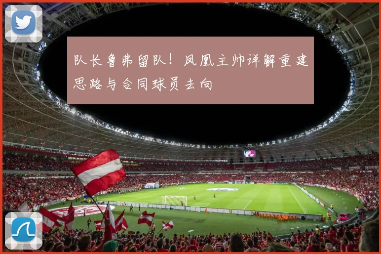 队长鲁弗留队！凤凰主帅详解重建思路与合同球员去向