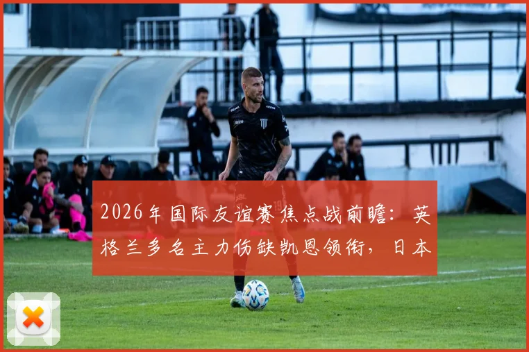 2026年国际友谊赛焦点战前瞻：英格兰多名主力伤缺凯恩领衔，日本全主力出战欲证实力