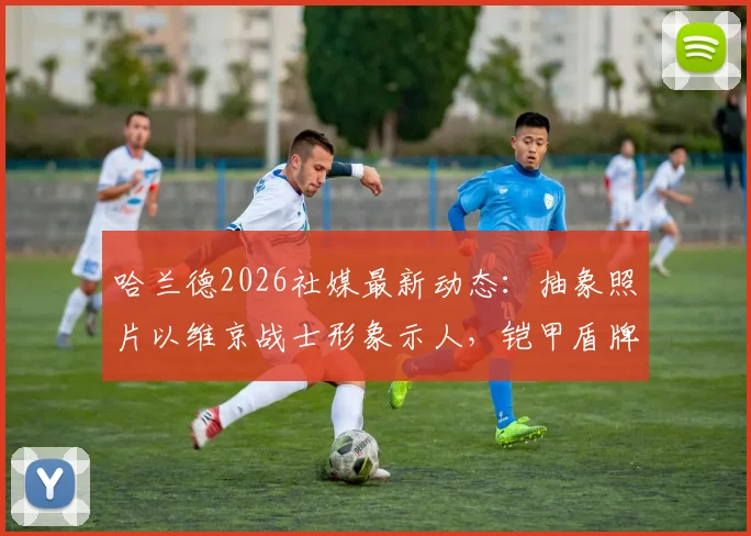 哈兰德2026社媒最新动态：抽象照片以维京战士形象示人，铠甲盾牌战刀武装引热议