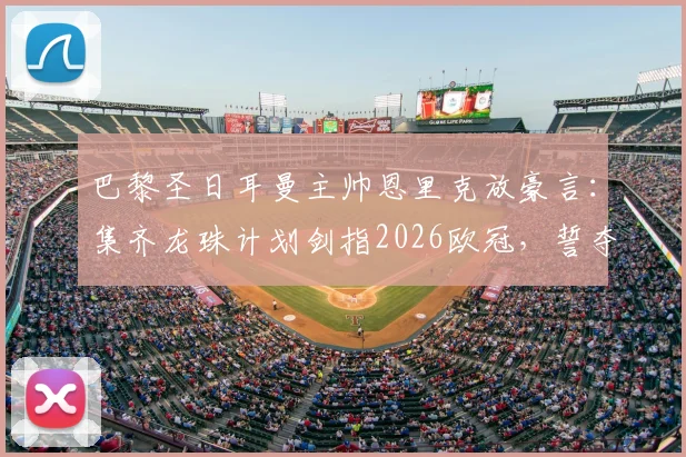 巴黎圣日耳曼主帅恩里克放豪言：集齐龙珠计划剑指2026欧冠，誓夺第六颗冠军星星！