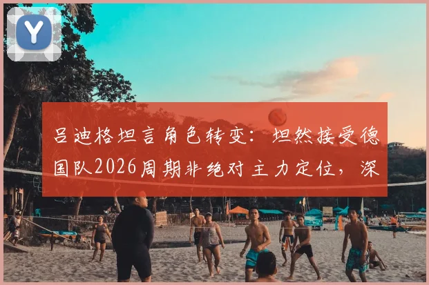 吕迪格坦言角色转变：坦然接受德国队2026周期非绝对主力定位，深度剖析纳格尔斯曼战术调整与后卫线新格局