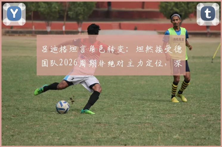 吕迪格坦言角色转变：坦然接受德国队2026周期非绝对主力定位，深度剖析纳格尔斯曼战术调整与后卫线新格局