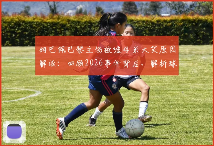 姆巴佩巴黎主场被嘘母亲大笑原因解读：回顾2026事件背后，解析球星与球迷复杂关系