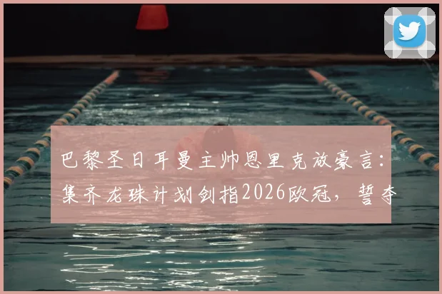 巴黎圣日耳曼主帅恩里克放豪言：集齐龙珠计划剑指2026欧冠，誓夺第六颗冠军星星！