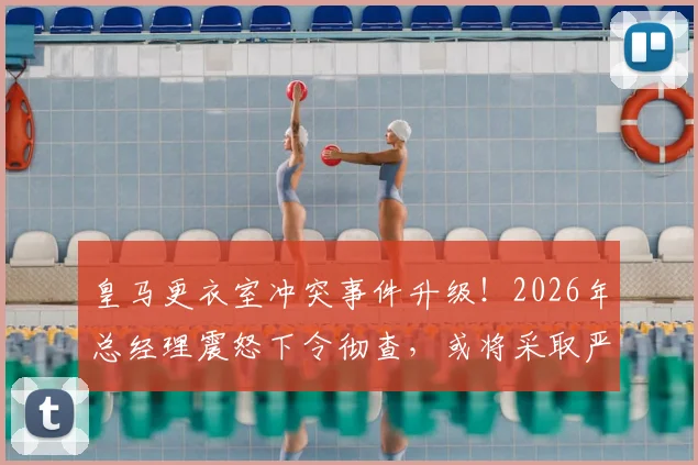 皇马更衣室冲突事件升级！2026年总经理震怒下令彻查，或将采取严厉处罚措施
