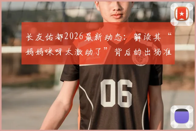 长友佑都2026最新动态：解读其“妈妈咪呀太激动了”背后的出场准备与现役生涯