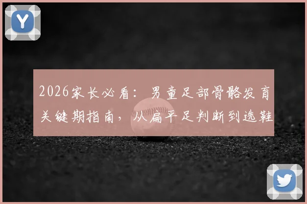 2026家长必看：男童足部骨骼发育关键期指南，从扁平足判断到选鞋避坑全解析