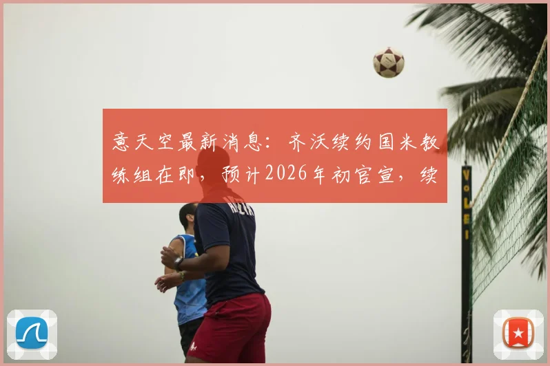 意天空最新消息：齐沃续约国米教练组在即，预计2026年初官宣，续约年限与薪资成焦点