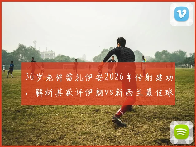 36岁老将雷扎伊安2026年传射建功，解析其获评伊朗vs新西兰最佳球员的关键因素与技术细节