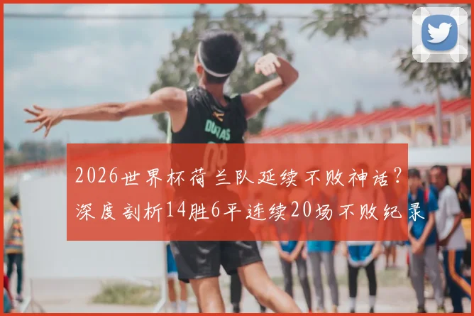 2026世界杯荷兰队延续不败神话?深度剖析14胜6平连续20场不败纪录的含金量与未来挑战