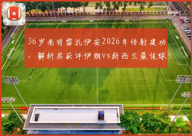 36岁老将雷扎伊安2026年传射建功，解析其获评伊朗vs新西兰最佳球员的关键因素与技术细节
