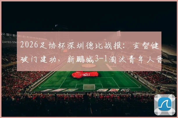 2026足协杯深圳德比战报：玄智健破门建功，新鹏城3-1淘汰青年人晋级下一轮