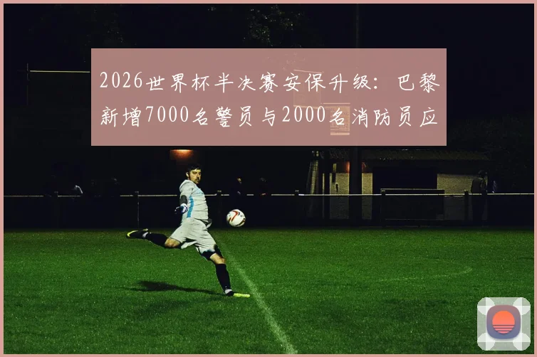 2026世界杯半决赛安保升级：巴黎新增7000名警员与2000名消防员应对方案解读