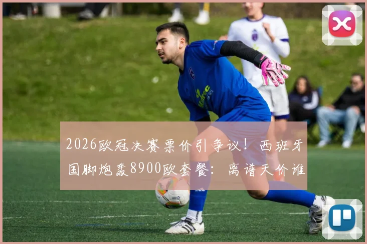 2026欧冠决赛票价引争议！西班牙国脚炮轰8900欧套餐：离谱天价谁买单？