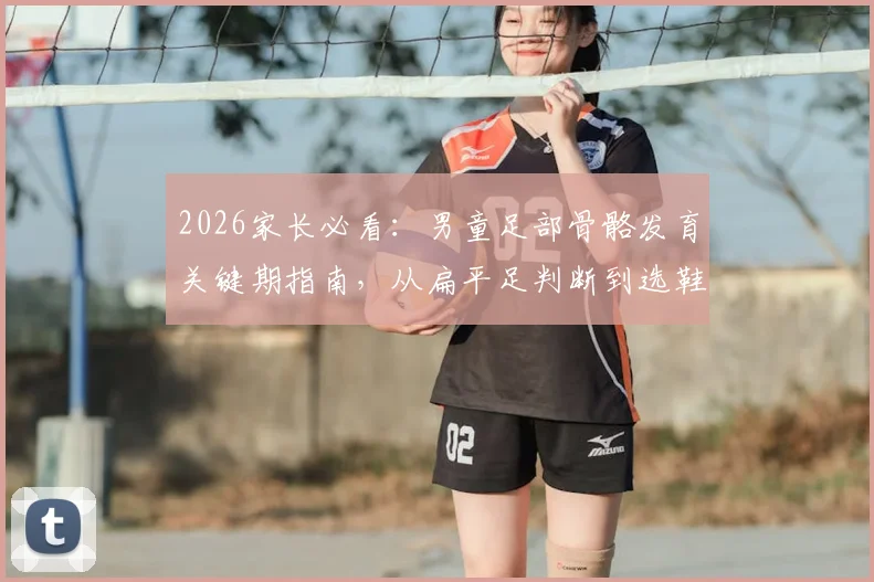 2026家长必看：男童足部骨骼发育关键期指南，从扁平足判断到选鞋避坑全解析