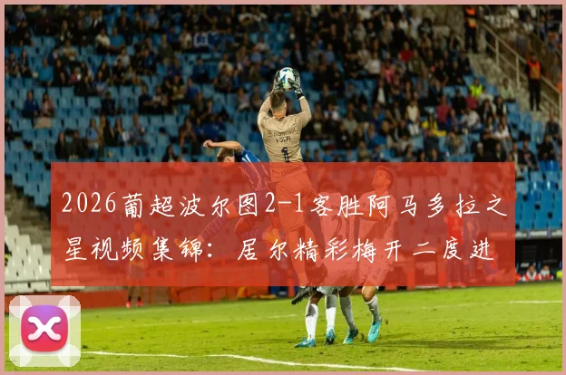 2026葡超波尔图2-1客胜阿马多拉之星视频集锦：居尔精彩梅开二度进球回放，比赛全过程解析
