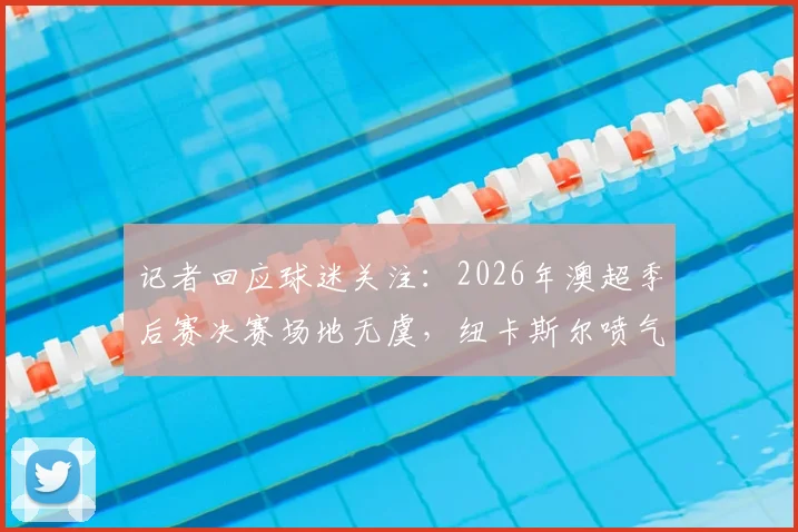 记者回应球迷关注：2026年澳超季后赛决赛场地无虞，纽卡斯尔喷气机主场施工但确保承接关键赛事
