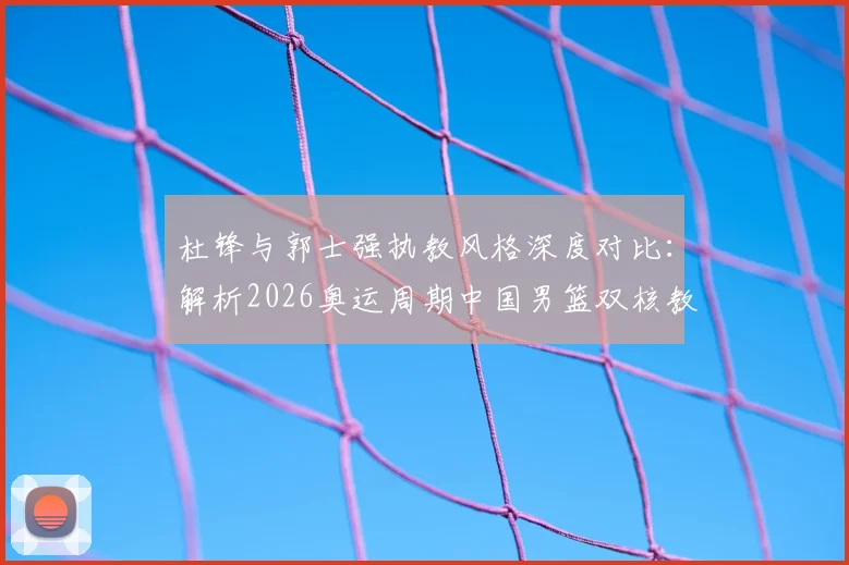 杜锋与郭士强执教风格深度对比：解析2026奥运周期中国男篮双核教练组的合作前景与战术升级