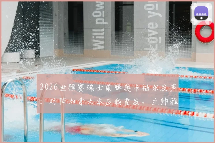 2026世预赛瑞士前锋奥卡福尔发声：对阵加拿大本应我首发，主帅雅金解释换人缘由与战术考量