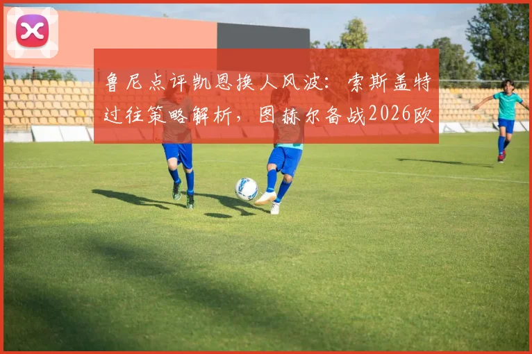 鲁尼点评凯恩换人风波：索斯盖特过往策略解析，图赫尔备战2026欧洲杯需谨慎
