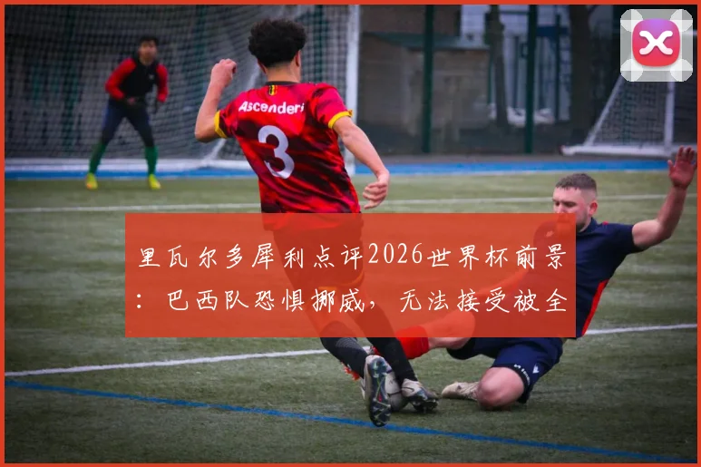 里瓦尔多犀利点评2026世界杯前景：巴西队恐惧挪威，无法接受被全面压制的淘汰方式