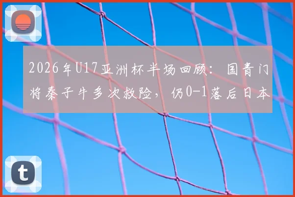 2026年U17亚洲杯半场回顾：国青门将秦子牛多次救险，仍0-1落后日本，技术短板明显