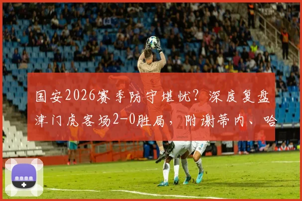 国安2026赛季防守堪忧？深度复盘津门虎客场2-0胜局，附谢蒂内、哈达斯进球GIF及全场录像回放链接
