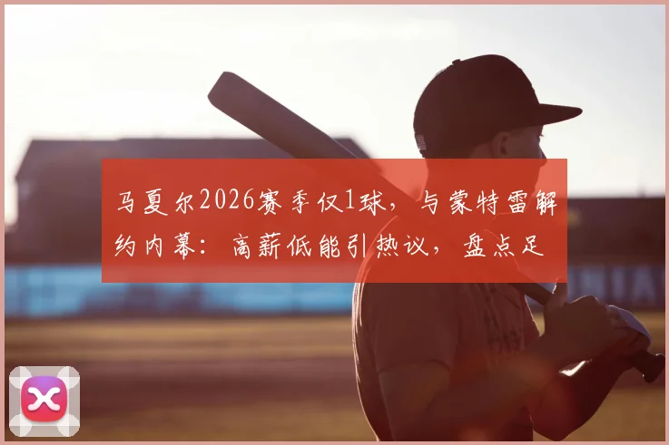 马夏尔2026赛季仅1球，与蒙特雷解约内幕：高薪低能引热议，盘点足坛类似案例