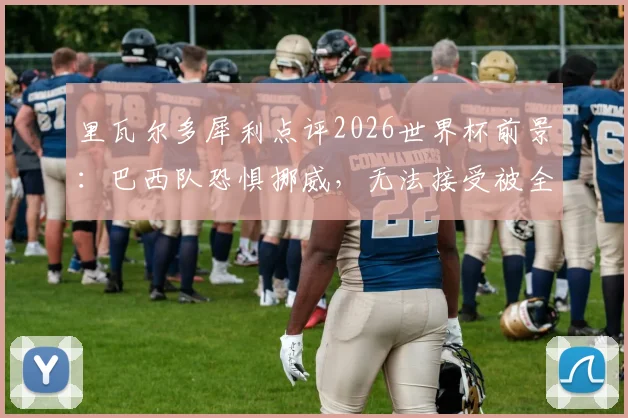 里瓦尔多犀利点评2026世界杯前景：巴西队恐惧挪威，无法接受被全面压制的淘汰方式