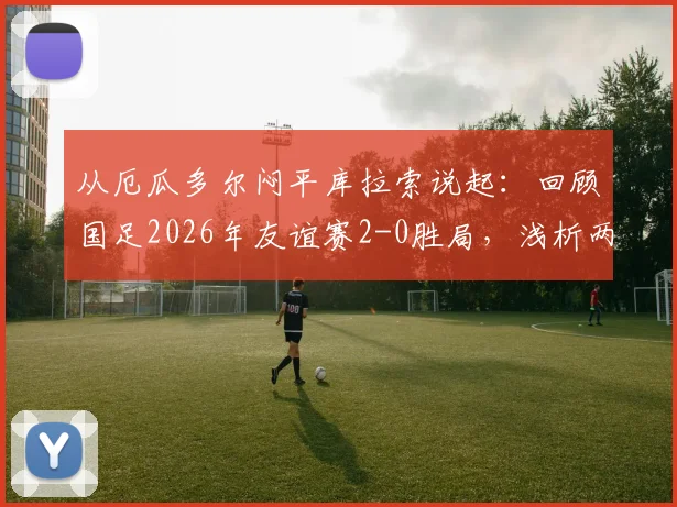 从厄瓜多尔闷平库拉索说起：回顾国足2026年友谊赛2-0胜局，浅析两队实力与交锋背景