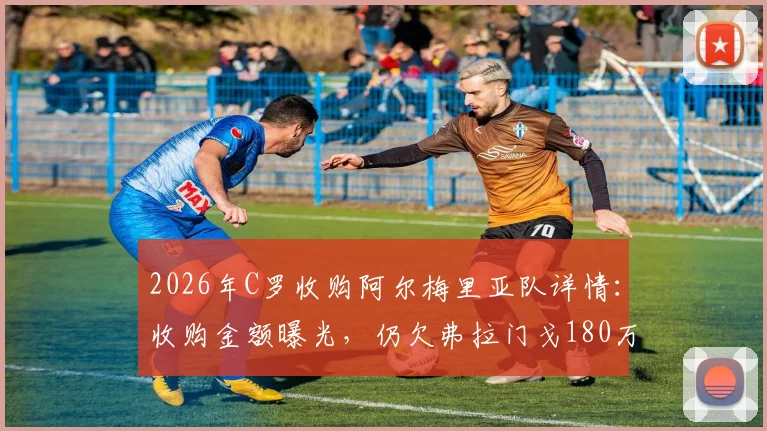 2026年C罗收购阿尔梅里亚队详情：收购金额曝光，仍欠弗拉门戈180万欧转会费引争议