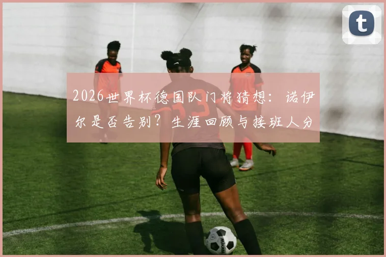 2026世界杯德国队门将猜想：诺伊尔是否告别？生涯回顾与接班人分析，附德国队前景展望