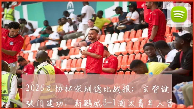 2026足协杯深圳德比战报：玄智健破门建功，新鹏城3-1淘汰青年人晋级下一轮