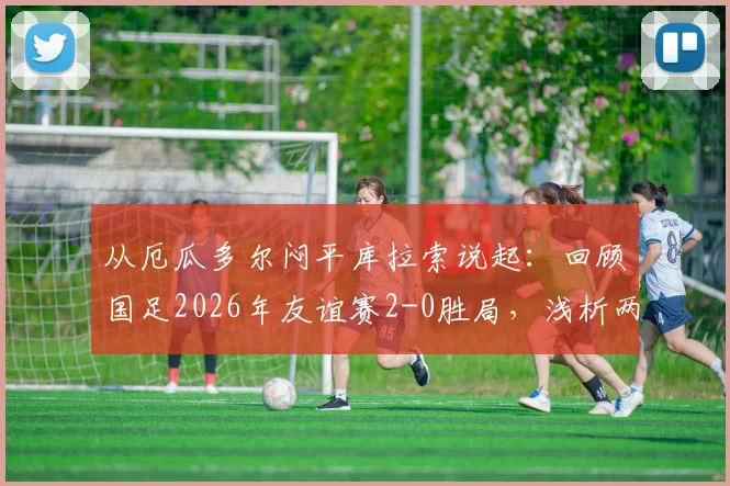 从厄瓜多尔闷平库拉索说起：回顾国足2026年友谊赛2-0胜局，浅析两队实力与交锋背景