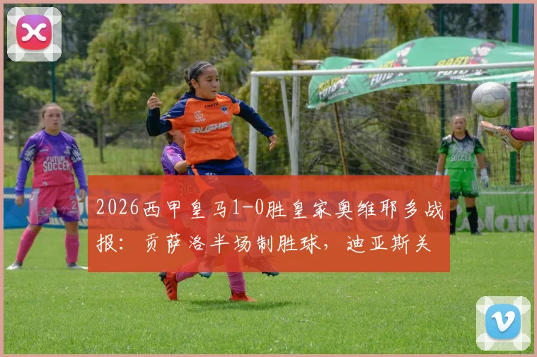 2026西甲皇马1-0胜皇家奥维耶多战报：贡萨洛半场制胜球，迪亚斯关键造险，附两队交锋历史与球员分析