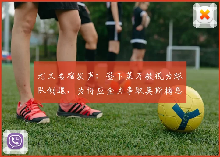尤文名宿发声：签下莱万被视为球队倒退，为何应全力争取奥斯梅恩加盟？解析两大前锋对斑马军团的价值
