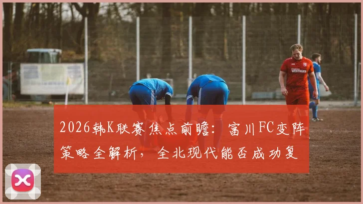 2026韩K联赛焦点前瞻：富川FC变阵策略全解析，全北现代能否成功复仇？附双方历史对战深度分析