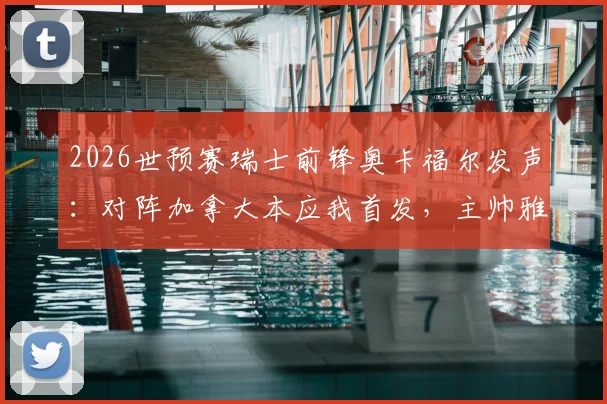 2026世预赛瑞士前锋奥卡福尔发声：对阵加拿大本应我首发，主帅雅金解释换人缘由与战术考量