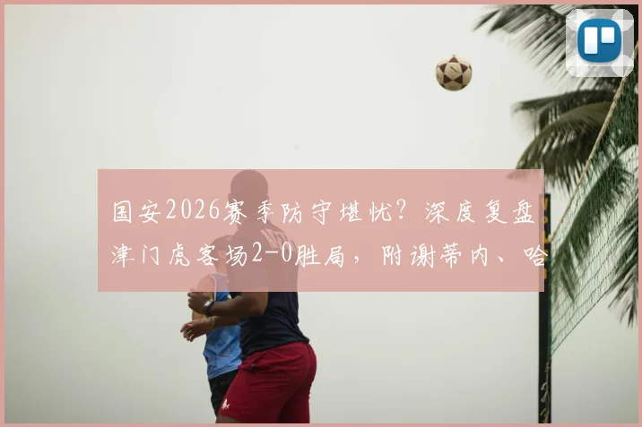 国安2026赛季防守堪忧？深度复盘津门虎客场2-0胜局，附谢蒂内、哈达斯进球GIF及全场录像回放链接