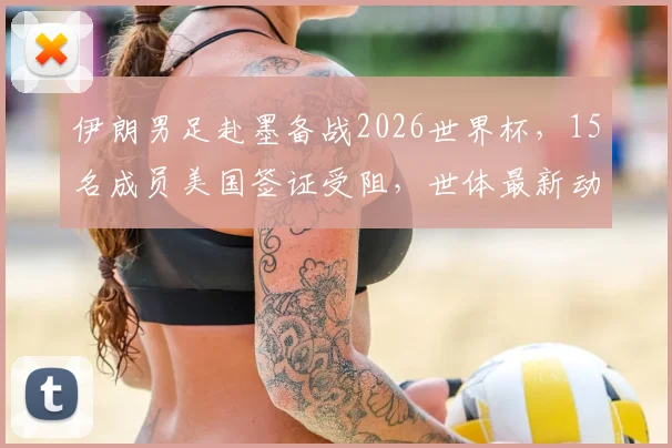 伊朗男足赴墨备战2026世界杯，15名成员美国签证受阻，世体最新动态解读