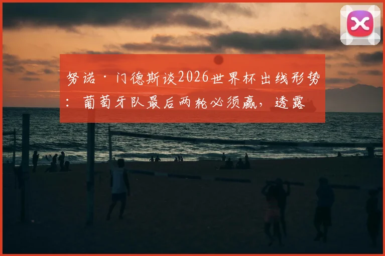 努诺·门德斯谈2026世界杯出线形势：葡萄牙队最后两轮必须赢，透露队内积极氛围是关键