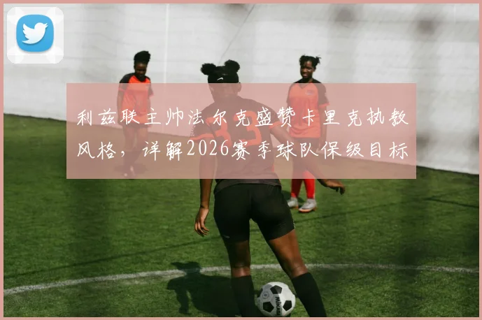 利兹联主帅法尔克盛赞卡里克执教风格，详解2026赛季球队保级目标与战术应对